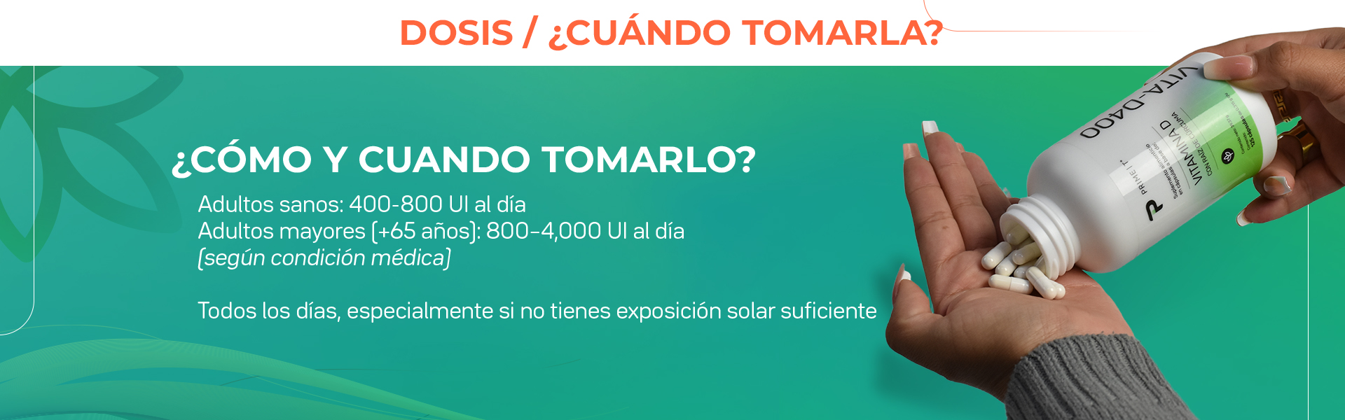 Adultos sanos: 400-800 Ul al día. Adultos mayores (+65 años): 800-4000 Ul al día. Todos los días, especialmente si no tienes exposición solar suficiente.