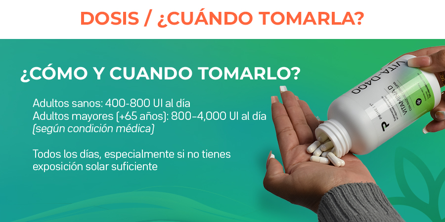 Adultos sanos: 400-800 Ul al día. Adultos mayores (+65 años): 800-4000 Ul al día. Todos los días, especialmente si no tienes exposición solar suficiente.